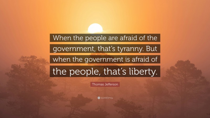 Thomas Jefferson Quote: “When the people are afraid of the government, that’s tyranny. But when the government is afraid of the people, that’s liberty.”