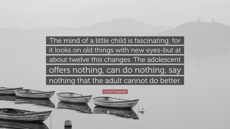 F. Scott Fitzgerald Quote: “The mind of a little child is fascinating, for it looks on old things with new eyes-but at about twelve this changes. The adolescent offers nothing, can do nothing, say nothing that the adult cannot do better.”