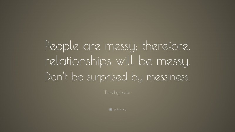 Timothy Keller Quote: “People are messy; therefore, relationships will be messy. Don’t be surprised by messiness.”