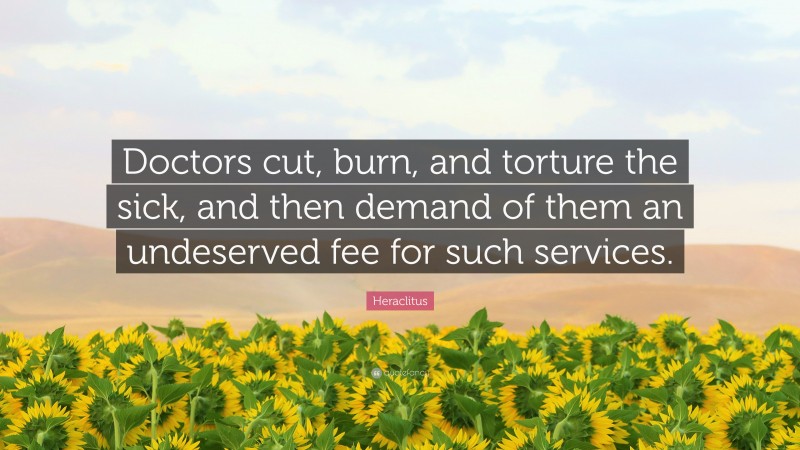 Heraclitus Quote: “Doctors cut, burn, and torture the sick, and then demand of them an undeserved fee for such services.”