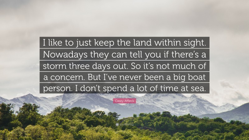 Casey Affleck Quote: “I like to just keep the land within sight. Nowadays they can tell you if there’s a storm three days out. So it’s not much of a concern. But I’ve never been a big boat person. I don’t spend a lot of time at sea.”