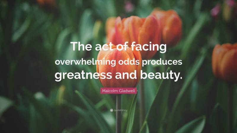 Malcolm Gladwell Quote: “The act of facing overwhelming odds produces greatness and beauty.”