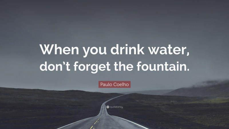 Paulo Coelho Quote: “When you drink water, don’t forget the fountain.”