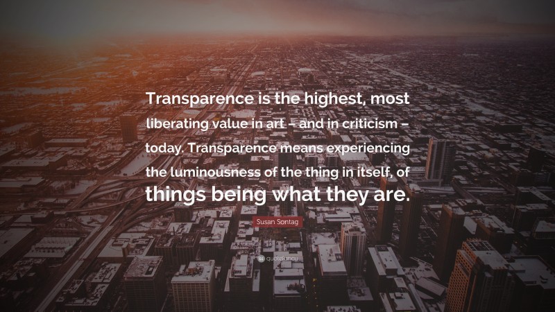 Susan Sontag Quote: “Transparence is the highest, most liberating value in art – and in criticism – today. Transparence means experiencing the luminousness of the thing in itself, of things being what they are.”