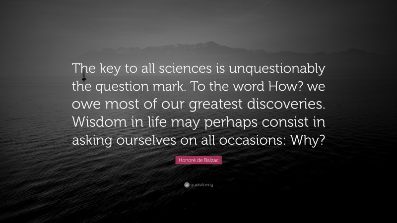 Honoré de Balzac Quote: “The key to all sciences is unquestionably the question mark. To the word How? we owe most of our greatest discoveries. Wisdom in life may perhaps consist in asking ourselves on all occasions: Why?”