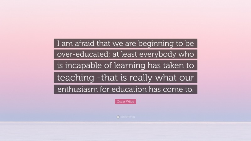 Oscar Wilde Quote: “I am afraid that we are beginning to be over-educated; at least everybody who is incapable of learning has taken to teaching -that is really what our enthusiasm for education has come to.”