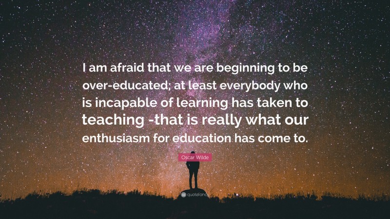 Oscar Wilde Quote: “I am afraid that we are beginning to be over-educated; at least everybody who is incapable of learning has taken to teaching -that is really what our enthusiasm for education has come to.”