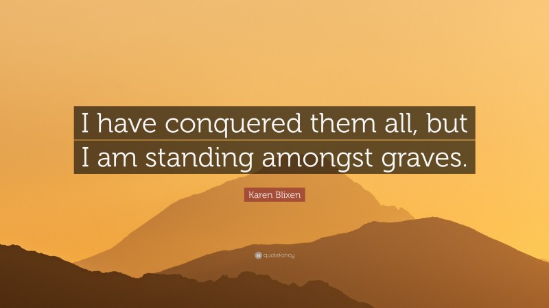 Karen Blixen Quote: “I have conquered them all, but I am standing amongst graves.”