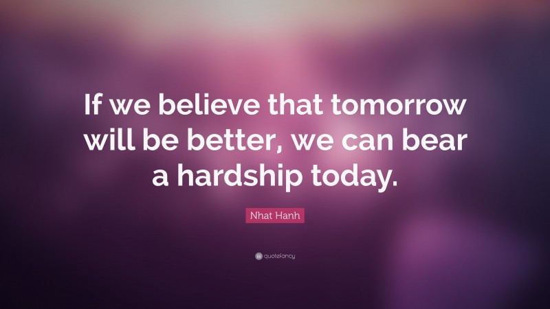 Nhat Hanh Quote: “If we believe that tomorrow will be better, we can bear a hardship today.”