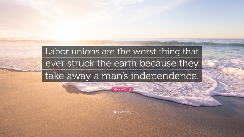 Henry Ford Quote: “Labor unions are the worst thing that ever struck the earth because they take away a man’s independence.”