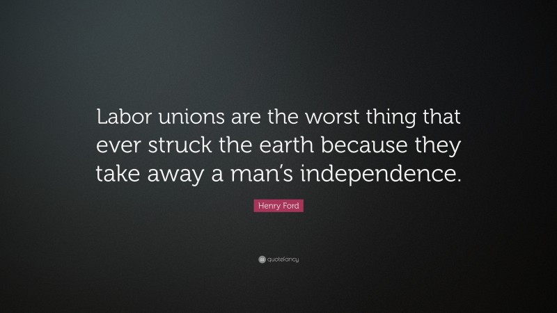 Henry Ford Quote: “Labor unions are the worst thing that ever struck the earth because they take away a man’s independence.”