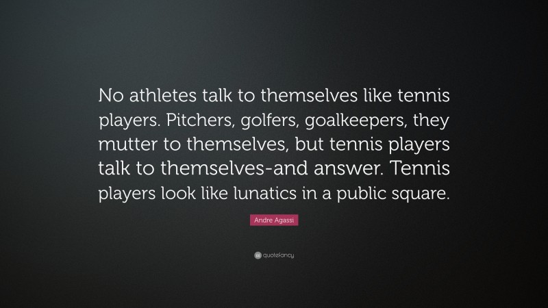 Andre Agassi Quote: “No athletes talk to themselves like tennis players. Pitchers, golfers, goalkeepers, they mutter to themselves, but tennis players talk to themselves-and answer. Tennis players look like lunatics in a public square.”