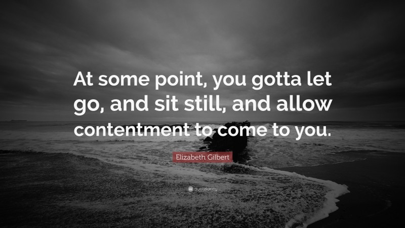 Elizabeth Gilbert Quote: “At some point, you gotta let go, and sit still, and allow contentment to come to you.”