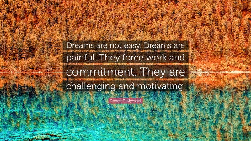 Robert T. Kiyosaki Quote: “Dreams are not easy. Dreams are painful. They force work and commitment. They are challenging and motivating.”