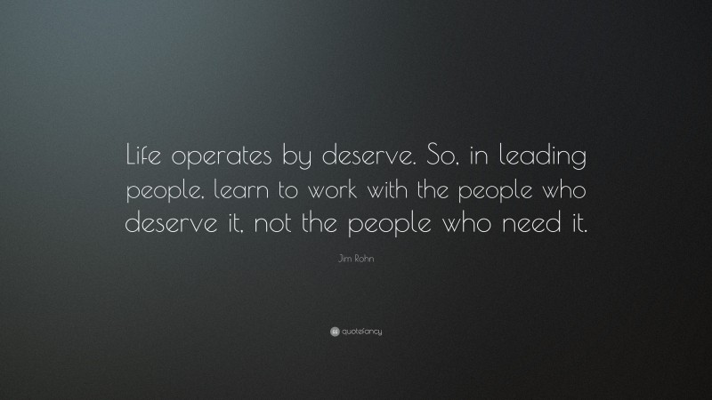 Jim Rohn Quote: “Life operates by deserve. So, in leading people, learn to work with the people who deserve it, not the people who need it.”