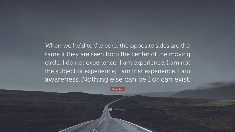 Bruce Lee Quote: “When we hold to the core, the opposite sides are the same if they are seen from the center of the moving circle. I do not experience; I am experience. I am not the subject of experience; I am that experience. I am awareness. Nothing else can be I or can exist.”