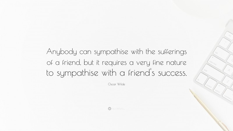 Oscar Wilde Quote: “Anybody can sympathise with the sufferings of a friend, but it requires a very fine nature to sympathise with a friend's success.”
