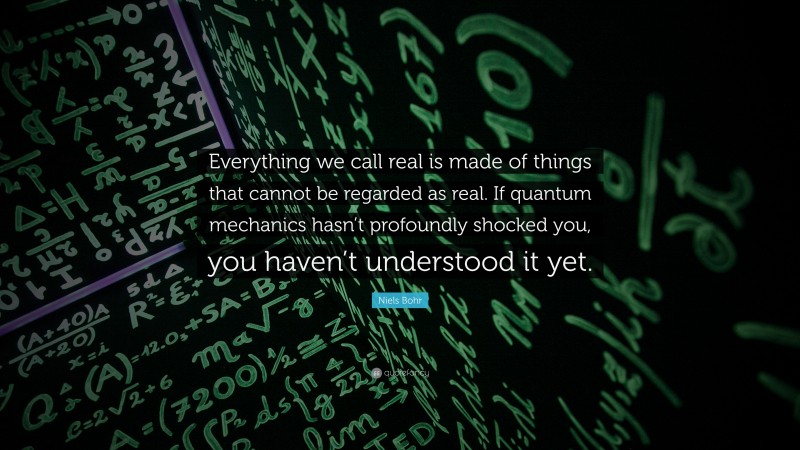 Niels Bohr Quote: “Everything we call real is made of things that cannot be regarded as real. If quantum mechanics hasn’t profoundly shocked you, you haven’t understood it yet.”