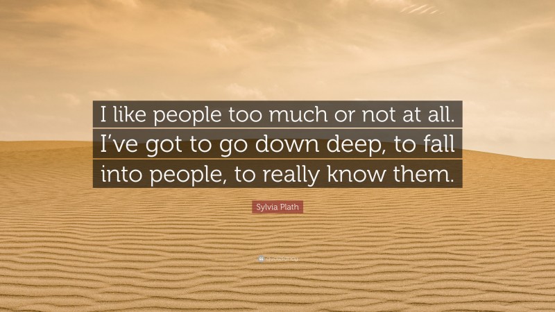Sylvia Plath Quote: “I like people too much or not at all. I’ve got to go down deep, to fall into people, to really know them.”