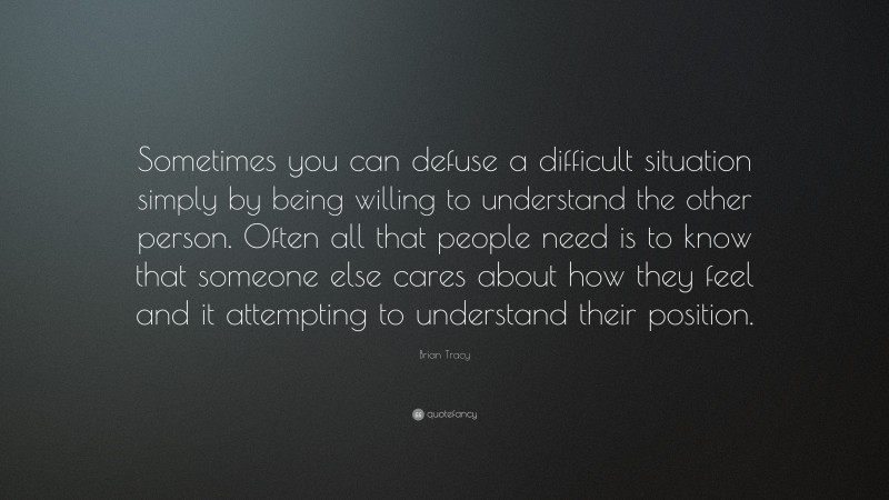 Brian Tracy Quote: “Sometimes you can defuse a difficult situation simply by being willing to understand the other person. Often all that people need is to know that someone else cares about how they feel and it attempting to understand their position.”