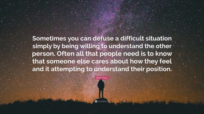 Brian Tracy Quote: “Sometimes you can defuse a difficult situation simply by being willing to understand the other person. Often all that people need is to know that someone else cares about how they feel and it attempting to understand their position.”
