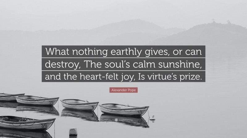 Alexander Pope Quote: “What nothing earthly gives, or can destroy, The soul’s calm sunshine, and the heart-felt joy, Is virtue’s prize.”