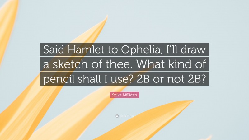 Spike Milligan Quote: “Said Hamlet to Ophelia, I’ll draw a sketch of thee. What kind of pencil shall I use? 2B or not 2B?”