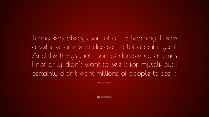 Andre Agassi Quote: “Tennis was always sort of a – a learning. It was a vehicle for me to discover a lot about myself. And the things that I sort of discovered at times I not only didn’t want to see it for myself but I certainly didn’t want millions of people to see it.”