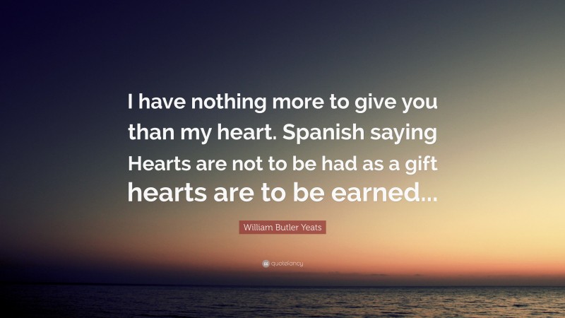 William Butler Yeats Quote: “I have nothing more to give you than my heart. Spanish saying Hearts are not to be had as a gift hearts are to be earned...”
