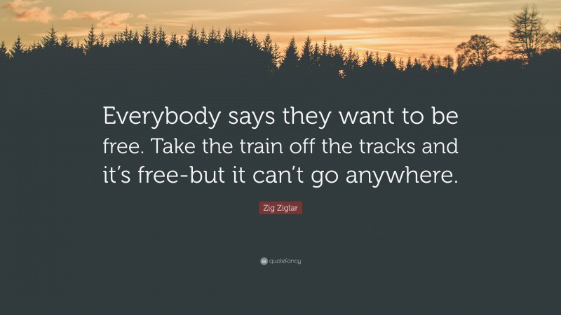 Zig Ziglar Quote: “Everybody says they want to be free. Take the train off the tracks and it’s free-but it can’t go anywhere.”