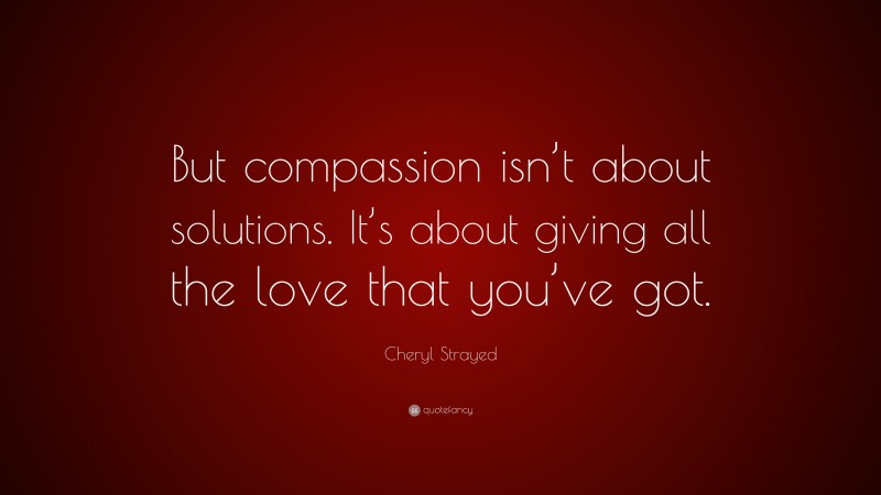 Cheryl Strayed Quote: “But compassion isn’t about solutions. It’s about giving all the love that you’ve got.”