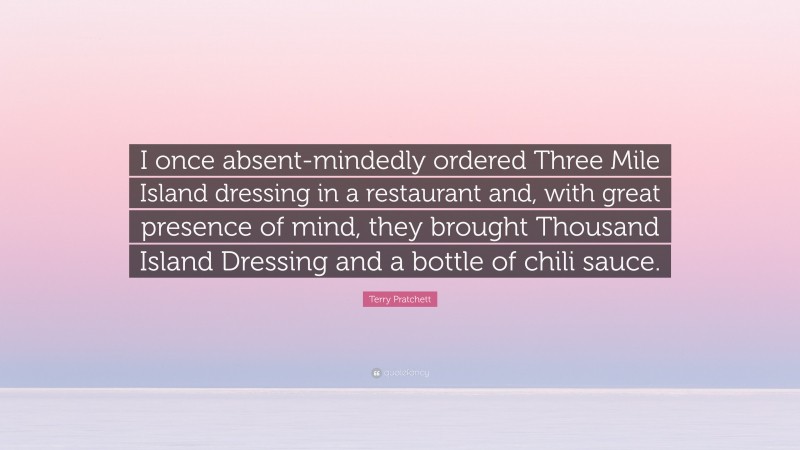 Terry Pratchett Quote: “I once absent-mindedly ordered Three Mile Island dressing in a restaurant and, with great presence of mind, they brought Thousand Island Dressing and a bottle of chili sauce.”