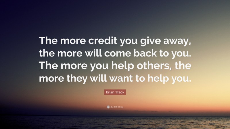 Brian Tracy Quote: “The more credit you give away, the more will come back to you. The more you  help others, the more they will want to help you.”