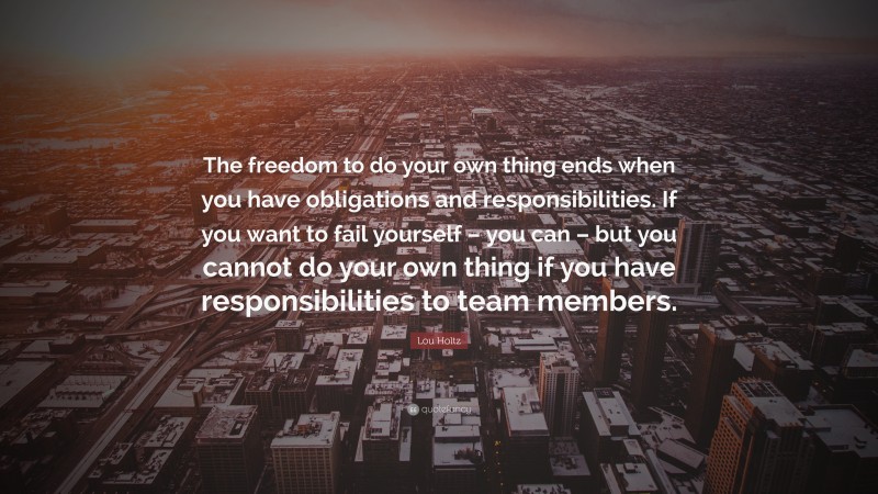 Lou Holtz Quote: “The freedom to do your own thing ends when you have obligations and responsibilities. If you want to fail yourself – you can – but you cannot do your own thing if you have responsibilities to team members.”