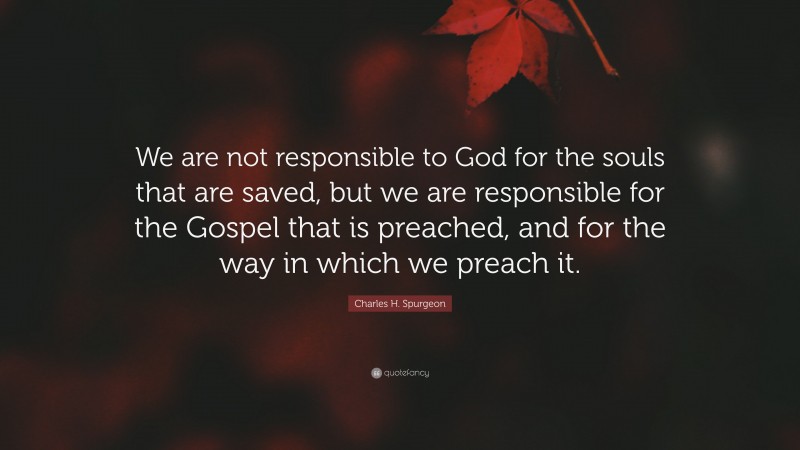 Charles H. Spurgeon Quote: “We are not responsible to God for the souls that are saved, but we are responsible for the Gospel that is preached, and for the way in which we preach it.”