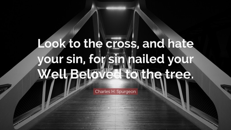 Charles H. Spurgeon Quote: “Look to the cross, and hate your sin, for sin nailed your Well Beloved to the tree.”