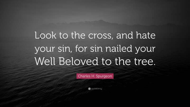 Charles H. Spurgeon Quote: “Look to the cross, and hate your sin, for sin nailed your Well Beloved to the tree.”