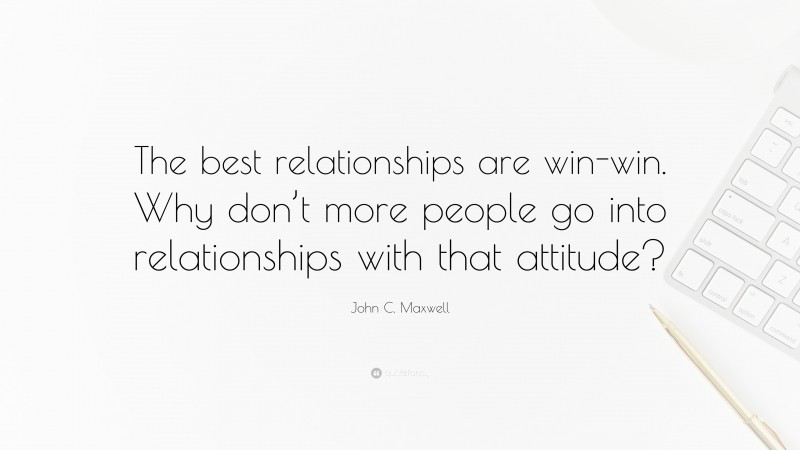 John C. Maxwell Quote: “The best relationships are win-win. Why don’t more people go into relationships with that attitude?”