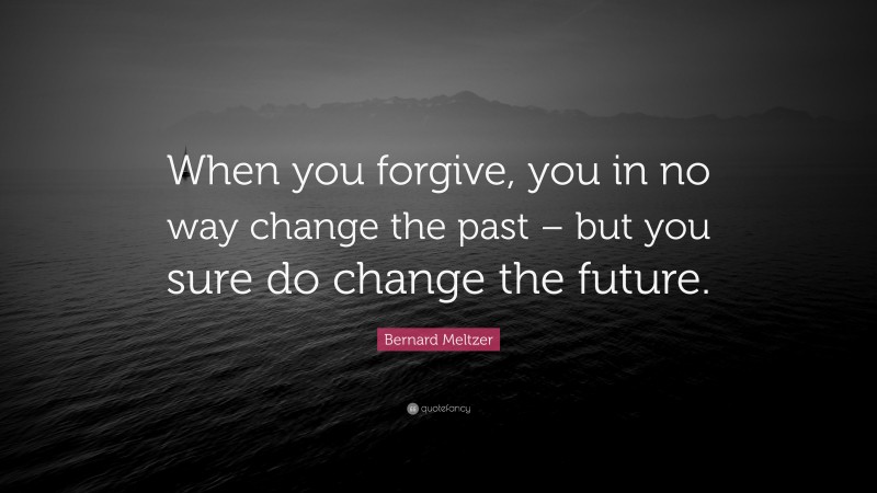 Bernard Meltzer Quote: “When you forgive, you in no way change the past – but you sure do change the future.”