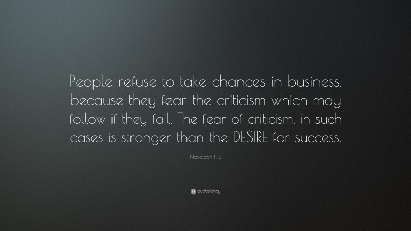 Napoleon Hill Quote: “People refuse to take chances in business, because they fear the criticism which may follow if they fail. The fear of criticism, in such cases is stronger than the DESIRE for success.”