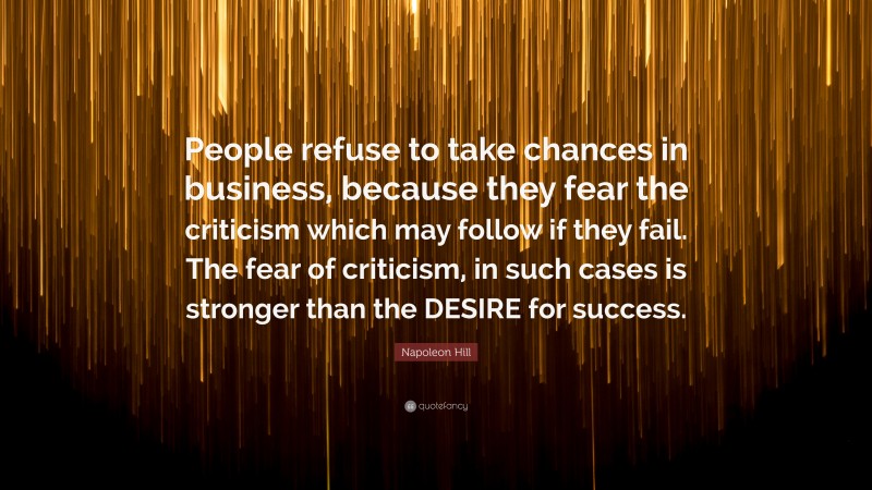 Napoleon Hill Quote: “People refuse to take chances in business, because they fear the criticism which may follow if they fail. The fear of criticism, in such cases is stronger than the DESIRE for success.”