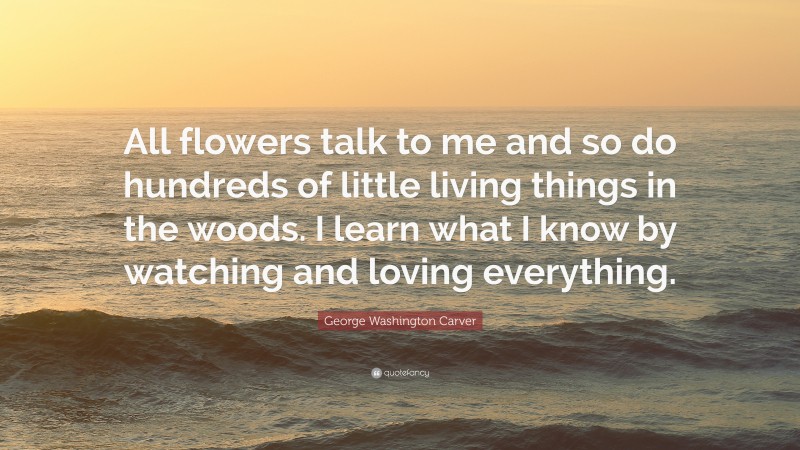 George Washington Carver Quote: “All flowers talk to me and so do hundreds of little living things in the woods. I learn what I know by watching and loving everything.”