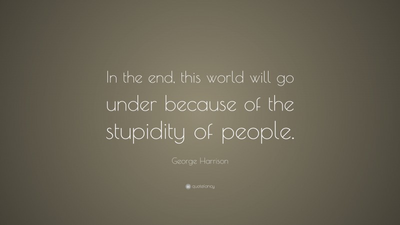 George Harrison Quote: “In the end, this world will go under because of the stupidity of people.”