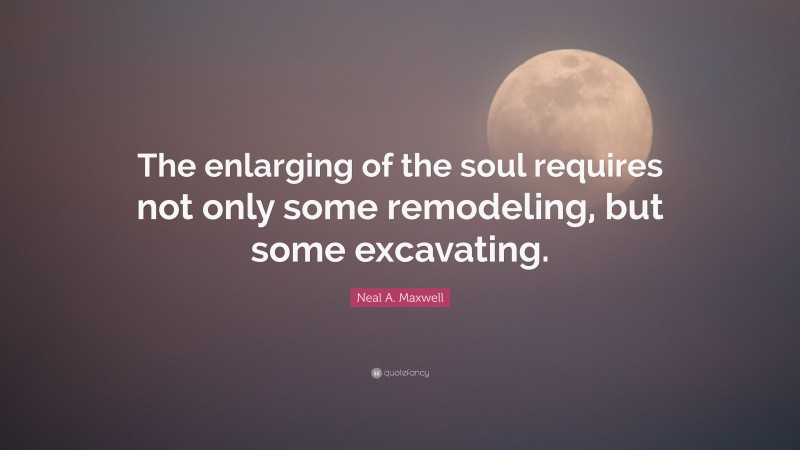Neal A. Maxwell Quote: “The enlarging of the soul requires not only some remodeling, but some excavating.”