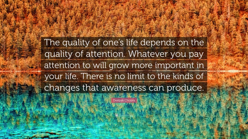 Deepak Chopra Quote: “The quality of one’s life depends on the quality of attention. Whatever you pay attention to will grow more important in your life. There is no limit to the kinds of changes that awareness can produce.”