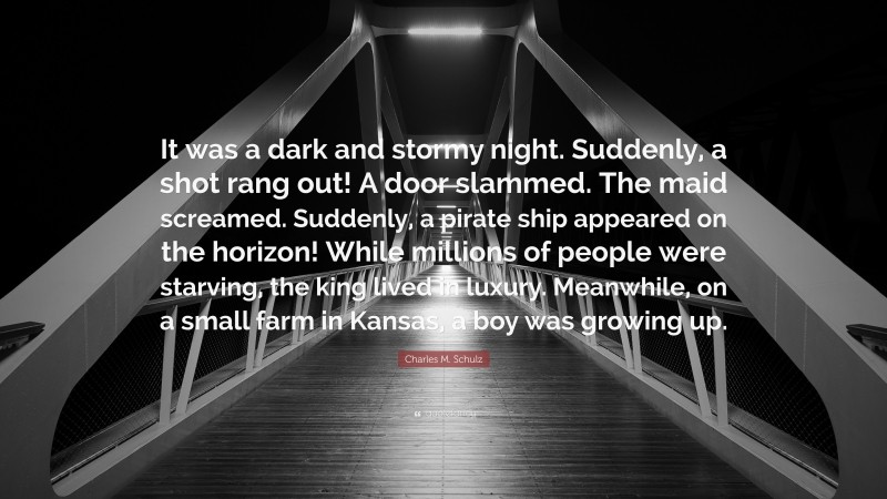 Charles M. Schulz Quote: “It was a dark and stormy night. Suddenly, a shot rang out! A door slammed. The maid screamed. Suddenly, a pirate ship appeared on the horizon! While millions of people were starving, the king lived in luxury. Meanwhile, on a small farm in Kansas, a boy was growing up.”