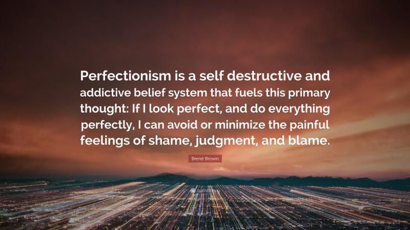 Brené Brown Quote: “Perfectionism is a self destructive and addictive belief system that fuels this primary thought: If I look perfect, and do everything perfectly, I can avoid or minimize the painful feelings of shame, judgment, and blame.”