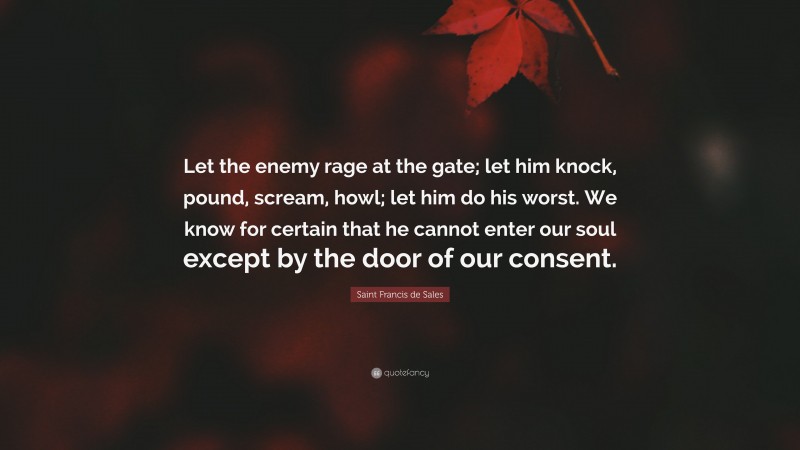 Saint Francis de Sales Quote: “Let the enemy rage at the gate; let him knock, pound, scream, howl; let him do his worst. We know for certain that he cannot enter our soul except by the door of our consent.”
