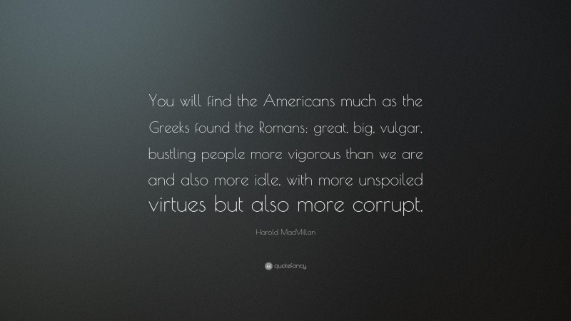 Harold MacMillan Quote: “You will find the Americans much as the Greeks found the Romans: great, big, vulgar, bustling people more vigorous than we are and also more idle, with more unspoiled virtues but also more corrupt.”