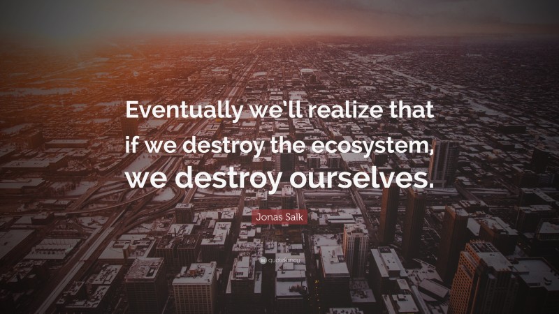 Jonas Salk Quote: “Eventually we’ll realize that if we destroy the ecosystem, we destroy ourselves.”